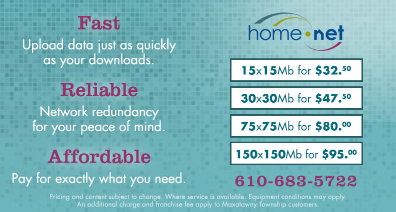 Fast: Upload data just as quickly as your downloads.  Reliable: Network redundancy for your peace of mind.  Affordable: Pay for exactly what you need. 15x15Mb for $32.50, 30x30Mb for $47.50, 75x75Mb for $80.00, 150x150Mb for $95.00. Call Home Net at 610-683-5722. Pricing and content subject to change. Where service is available. Equipment conditions may apply.  An additional charge and franchise fee apply to Maxatawny Township customers.
